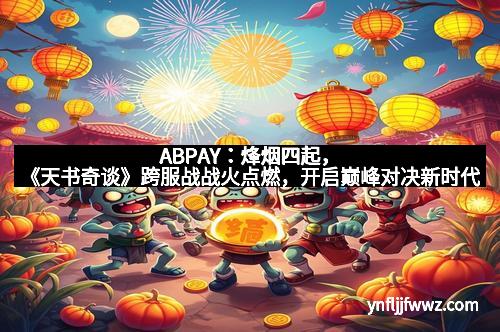 ABPAY：烽烟四起，《天书奇谈》跨服战战火点燃，开启巅峰对决新时代